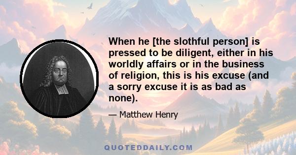 When he [the slothful person] is pressed to be diligent, either in his worldly affairs or in the business of religion, this is his excuse (and a sorry excuse it is as bad as none).