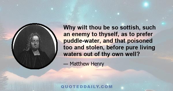 Why wilt thou be so sottish, such an enemy to thyself, as to prefer puddle-water, and that poisoned too and stolen, before pure living waters out of thy own well?