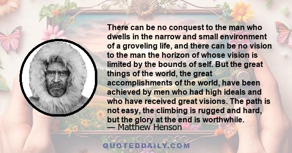 There can be no conquest to the man who dwells in the narrow and small environment of a groveling life, and there can be no vision to the man the horizon of whose vision is limited by the bounds of self. But the great