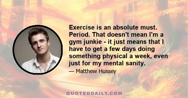 Exercise is an absolute must. Period. That doesn't mean I'm a gym junkie - it just means that I have to get a few days doing something physical a week, even just for my mental sanity.