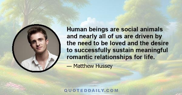 Human beings are social animals and nearly all of us are driven by the need to be loved and the desire to successfully sustain meaningful romantic relationships for life.