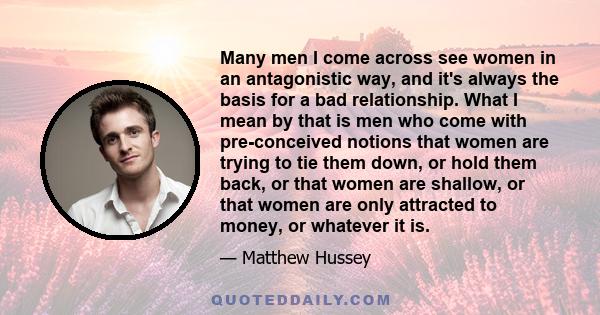 Many men I come across see women in an antagonistic way, and it's always the basis for a bad relationship. What I mean by that is men who come with pre-conceived notions that women are trying to tie them down, or hold