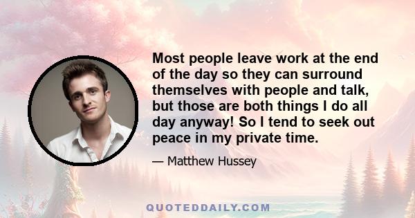 Most people leave work at the end of the day so they can surround themselves with people and talk, but those are both things I do all day anyway! So I tend to seek out peace in my private time.