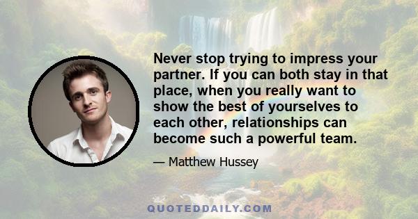 Never stop trying to impress your partner. If you can both stay in that place, when you really want to show the best of yourselves to each other, relationships can become such a powerful team.