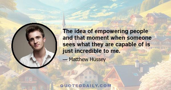 The idea of empowering people and that moment when someone sees what they are capable of is just incredible to me.