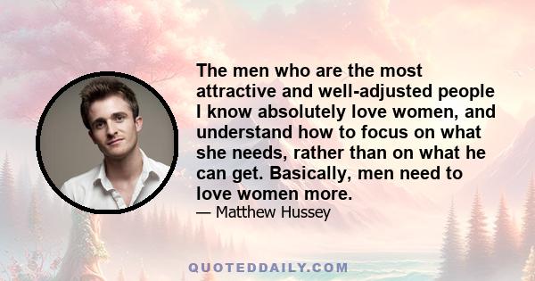 The men who are the most attractive and well-adjusted people I know absolutely love women, and understand how to focus on what she needs, rather than on what he can get. Basically, men need to love women more.