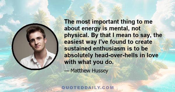 The most important thing to me about energy is mental, not physical. By that I mean to say, the easiest way I've found to create sustained enthusiasm is to be absolutely head-over-hells in love with what you do.