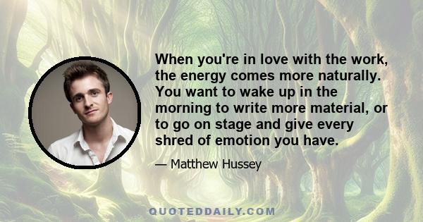 When you're in love with the work, the energy comes more naturally. You want to wake up in the morning to write more material, or to go on stage and give every shred of emotion you have.