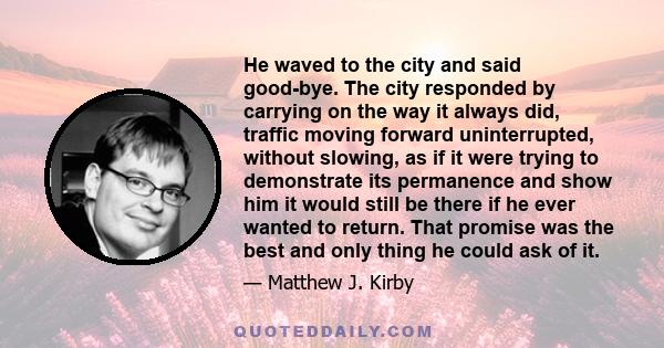 He waved to the city and said good-bye. The city responded by carrying on the way it always did, traffic moving forward uninterrupted, without slowing, as if it were trying to demonstrate its permanence and show him it