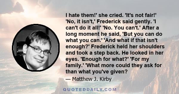 I hate them!' she cried. 'It's not fair!' 'No, it isn't,' Frederick said gently. 'I can't do it all!' 'No. You can't.' After a long moment he said, 'But you can do what you can.' 'And what if that isn't enough?'