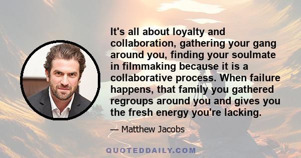 It's all about loyalty and collaboration, gathering your gang around you, finding your soulmate in filmmaking because it is a collaborative process. When failure happens, that family you gathered regroups around you and 