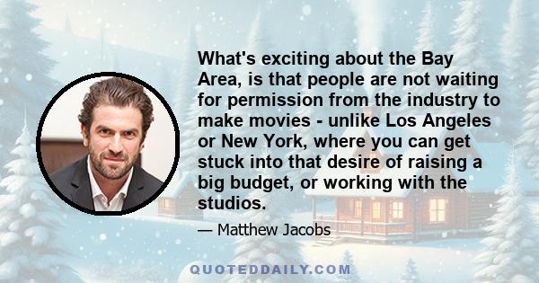 What's exciting about the Bay Area, is that people are not waiting for permission from the industry to make movies - unlike Los Angeles or New York, where you can get stuck into that desire of raising a big budget, or