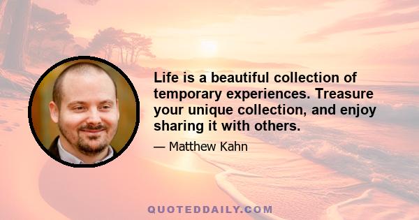 Life is a beautiful collection of temporary experiences. Treasure your unique collection, and enjoy sharing it with others.