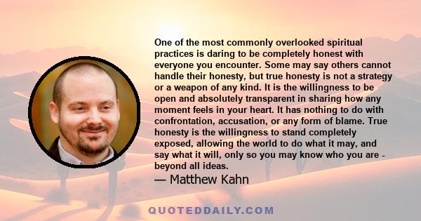 One of the most commonly overlooked spiritual practices is daring to be completely honest with everyone you encounter. Some may say others cannot handle their honesty, but true honesty is not a strategy or a weapon of