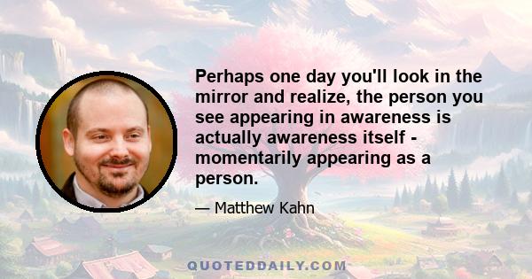 Perhaps one day you'll look in the mirror and realize, the person you see appearing in awareness is actually awareness itself - momentarily appearing as a person.