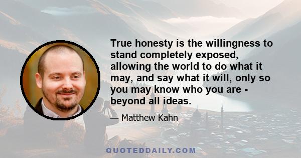 True honesty is the willingness to stand completely exposed, allowing the world to do what it may, and say what it will, only so you may know who you are - beyond all ideas.