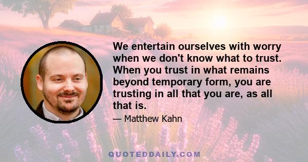 We entertain ourselves with worry when we don't know what to trust. When you trust in what remains beyond temporary form, you are trusting in all that you are, as all that is.