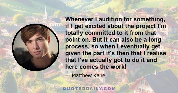 Whenever I audition for something, if I get excited about the project I'm totally committed to it from that point on. But it can also be a long process, so when I eventually get given the part it's then that I realise