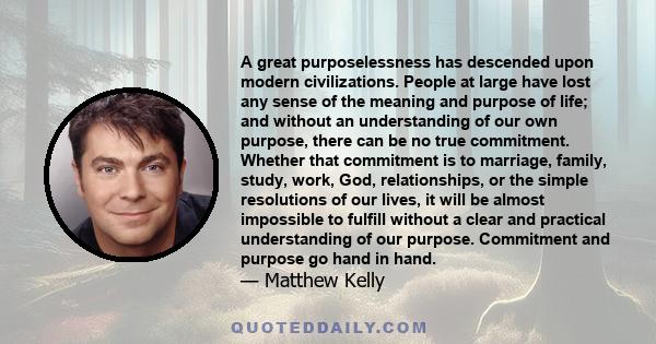 A great purposelessness has descended upon modern civilizations. People at large have lost any sense of the meaning and purpose of life; and without an understanding of our own purpose, there can be no true commitment.