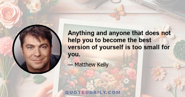 Anything and anyone that does not help you to become the best version of yourself is too small for you.