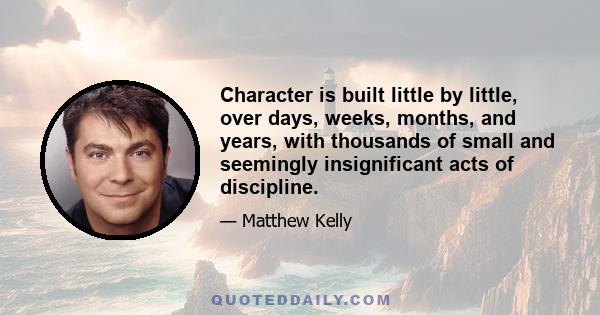 Character is built little by little, over days, weeks, months, and years, with thousands of small and seemingly insignificant acts of discipline.