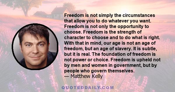 Freedom is not simply the circumstances that allow you to do whatever you want. Freedom is not only the opportunity to choose. Freedom is the strength of character to choose and to do what is right. With that in mind,