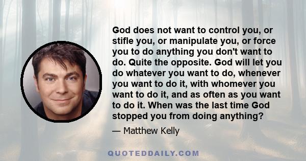 God does not want to control you, or stifle you, or manipulate you, or force you to do anything you don't want to do. Quite the opposite. God will let you do whatever you want to do, whenever you want to do it, with