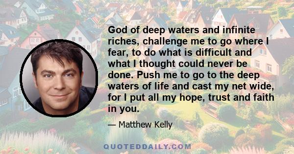 God of deep waters and infinite riches, challenge me to go where I fear, to do what is difficult and what I thought could never be done. Push me to go to the deep waters of life and cast my net wide, for I put all my