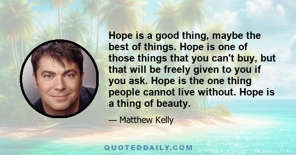 Hope is a good thing, maybe the best of things. Hope is one of those things that you can't buy, but that will be freely given to you if you ask. Hope is the one thing people cannot live without. Hope is a thing of