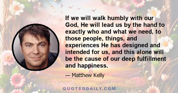 If we will walk humbly with our God, He will lead us by the hand to exactly who and what we need, to those people, things, and experiences He has designed and intended for us, and this alone will be the cause of our