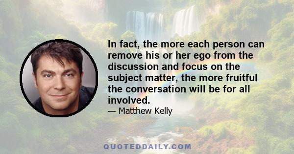 In fact, the more each person can remove his or her ego from the discussion and focus on the subject matter, the more fruitful the conversation will be for all involved.