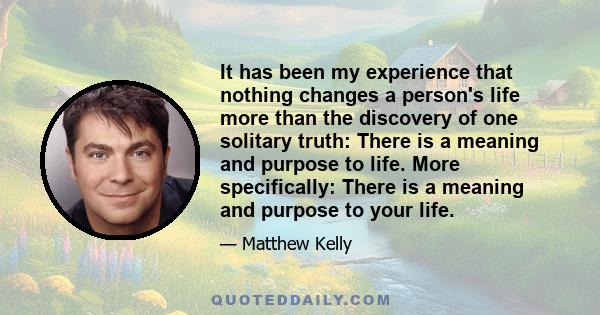 It has been my experience that nothing changes a person's life more than the discovery of one solitary truth: There is a meaning and purpose to life. More specifically: There is a meaning and purpose to your life.