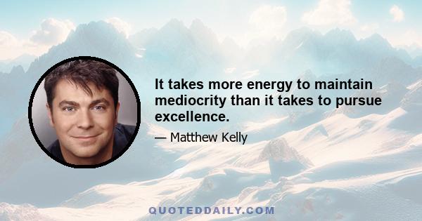 It takes more energy to maintain mediocrity than it takes to pursue excellence.