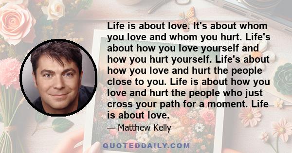 Life is about love. It's about whom you love and whom you hurt. Life's about how you love yourself and how you hurt yourself. Life's about how you love and hurt the people close to you. Life is about how you love and