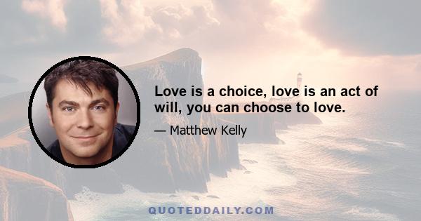 Love is a choice, love is an act of will, you can choose to love.