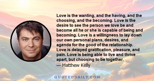 Love is the wanting, and the having, and the choosing, and the becoming. Love is the desire to see the person we love be and become all he or she is capable of being and becoming. Love is a willingness to lay down our