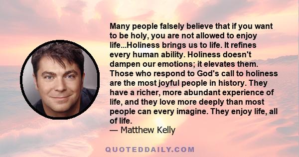 Many people falsely believe that if you want to be holy, you are not allowed to enjoy life...Holiness brings us to life. It refines every human ability. Holiness doesn't dampen our emotions; it elevates them. Those who