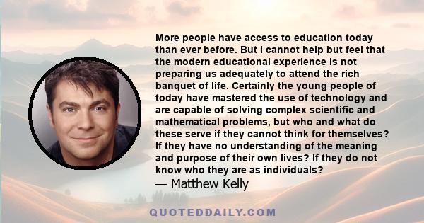 More people have access to education today than ever before. But I cannot help but feel that the modern educational experience is not preparing us adequately to attend the rich banquet of life. Certainly the young