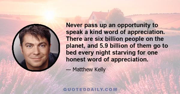 Never pass up an opportunity to speak a kind word of appreciation. There are six billion people on the planet, and 5.9 billion of them go to bed every night starving for one honest word of appreciation.