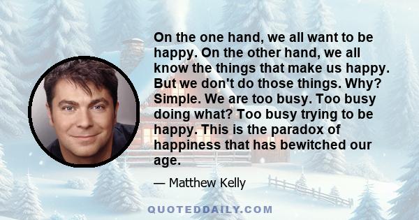 On the one hand, we all want to be happy. On the other hand, we all know the things that make us happy. But we don't do those things. Why? Simple. We are too busy. Too busy doing what? Too busy trying to be happy. This