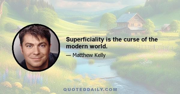 Superficiality is the curse of the modern world.