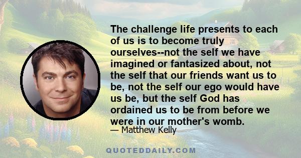 The challenge life presents to each of us is to become truly ourselves--not the self we have imagined or fantasized about, not the self that our friends want us to be, not the self our ego would have us be, but the self 