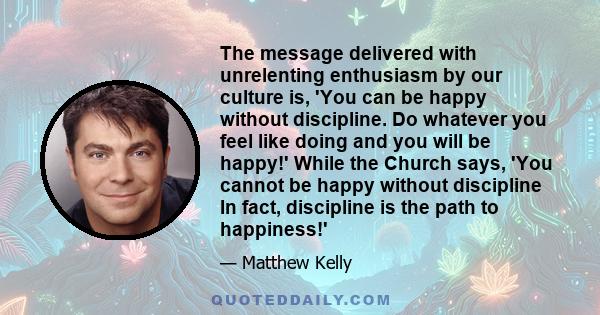 The message delivered with unrelenting enthusiasm by our culture is, 'You can be happy without discipline. Do whatever you feel like doing and you will be happy!' While the Church says, 'You cannot be happy without