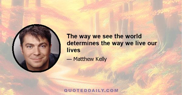 The way we see the world determines the way we live our lives