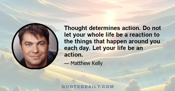 Thought determines action. Do not let your whole life be a reaction to the things that happen around you each day. Let your life be an action.