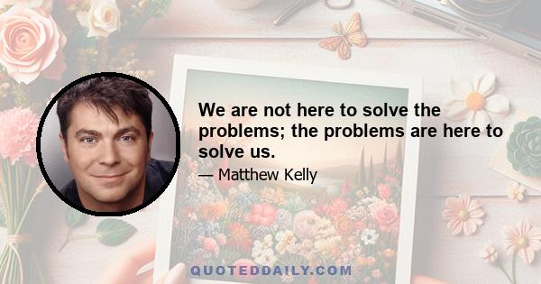 We are not here to solve the problems; the problems are here to solve us.