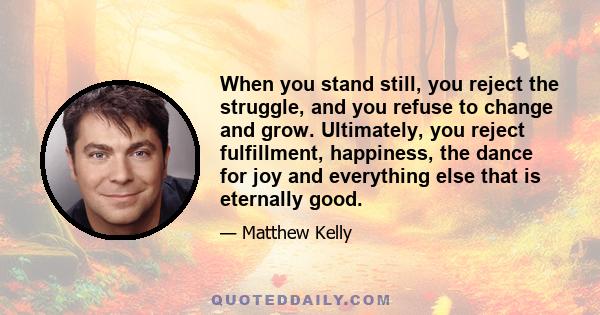 When you stand still, you reject the struggle, and you refuse to change and grow. Ultimately, you reject fulfillment, happiness, the dance for joy and everything else that is eternally good.