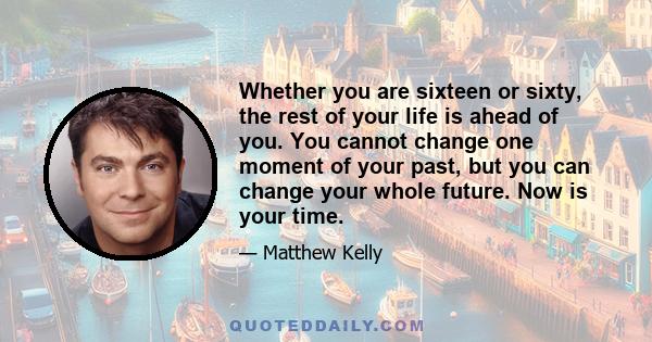 Whether you are sixteen or sixty, the rest of your life is ahead of you. You cannot change one moment of your past, but you can change your whole future. Now is your time.