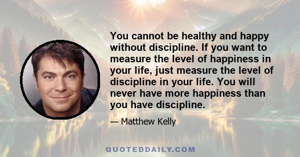 You cannot be healthy and happy without discipline. If you want to measure the level of happiness in your life, just measure the level of discipline in your life. You will never have more happiness than you have