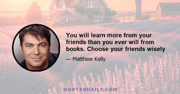 You will learn more from your friends than you ever will from books. Choose your friends wisely